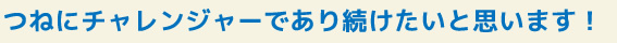 つねにチャレンジャーであり続けたいと思います！