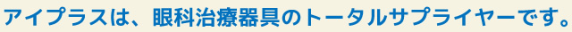アイプラスは、眼科治療器具のトータルサプライヤーです。